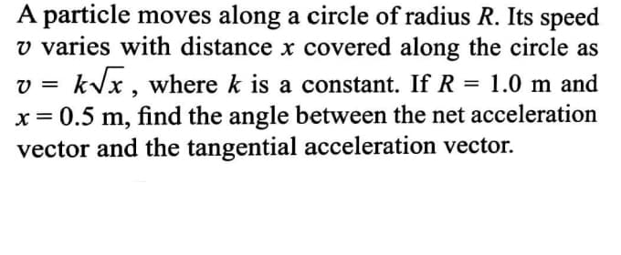 A particle moves along a circle of radius R. Its speed
v varies with distance x covered along the circle as
kVx , where k is a constant. If R = 1.0 m and
x= 0.5 m, find the angle between the net acceleration
vector and the tangential acceleration vector.
V =
