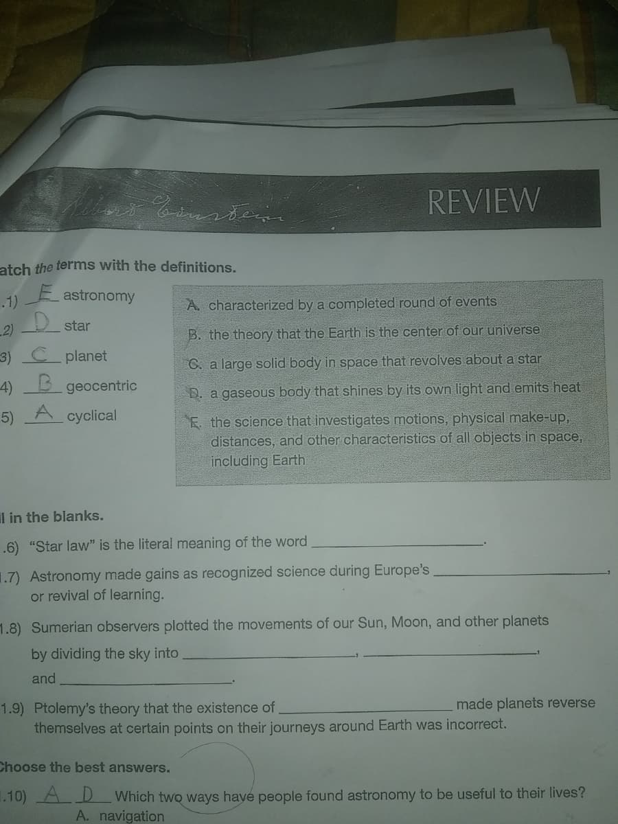 REVIEW
atch the terms with the definitions.
E astronomy
.1)
A. characterized by a completed round of events
2)
star
B. the theory that the Earth is the center of our universe
3)
planet
C. a large solid body in space that revolves about a star
4)
geocentric
D. a gaseous body that shines by its own light and emits heat
A
E. the science that investigates motions, physical make-up,
distances, and other characteristics of all objects in space,
including Earth
5)
cyclical
Il in the blanks.
.6) "Star law" is the literal meaning of the word
1.7) Astronomy made gains as recognized science during Europe's
or revival of learning.
1.8) Sumerian observers plotted the movements of our Sun, Moon, and other planets
by dividing the sky into
and
made planets reverse
1.9) Ptolemy's theory that the existence of
themselves at certain points on their journeys around Earth was incorrect.
Choose the best answers.
1.10) A D Which two ways haye people found astronomy to be useful to their lives?
A. navigation
