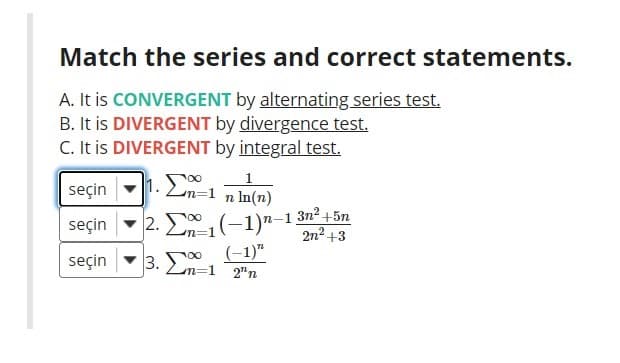 Match the series and correct statements.
A. It is CONVERGENT by alternating series test.
B. It is DIVERGENT by divergence test.
C. It is DIVERGENT by integral test.
seçin -1. E,
1
Lon=D1
n In(n)
- 2. E1(-1)"-1:
-1 3n2 +5n
2n2 +3
seçin
3. 0 (-1)"
Ln=1 2"n
seçin
