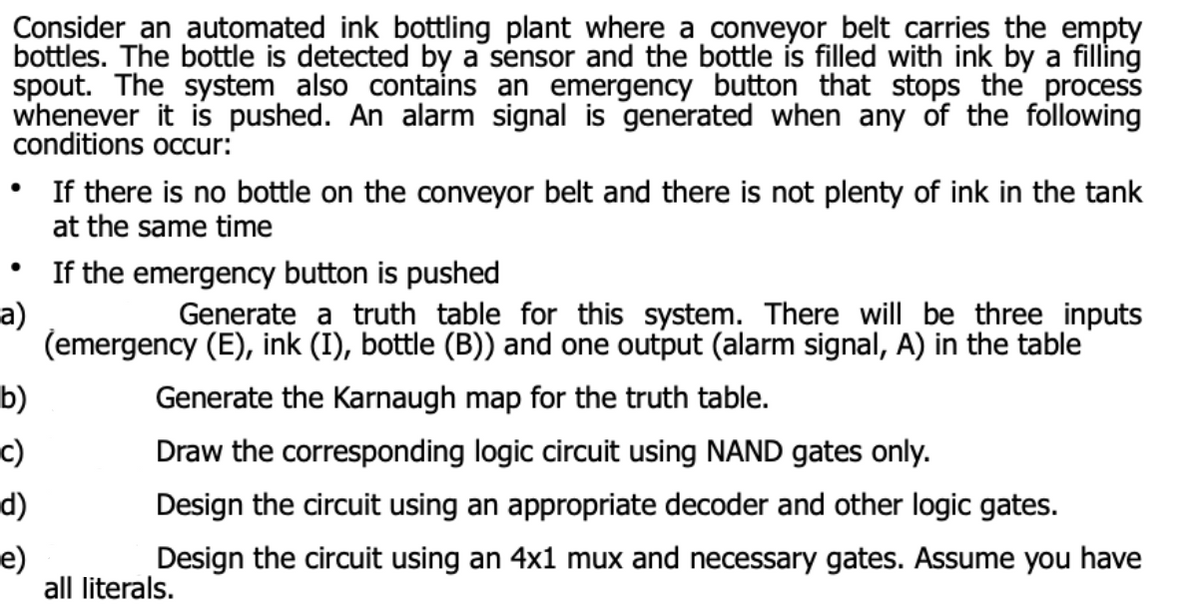 Consider an automated ink bottling plant where a conveyor belt carries the empty
bottles. The bottle is detected by a sensor and the bottle ís filled with ink by a filling
spout. The system also contains an emergency button that stops the process
whenever it is pushed. An alarm signal is generated when any of the following
conditions occur:
• If there is no bottle on the conveyor belt and there is not plenty of ink in the tank
at the same time
If the emergency button is pushed
а)
(emergency (E), ink (I), bottle (B)) and one output (alarm signal, A) in the table
Generate a truth table for this system. There will be three inputs
b)
Generate the Karnaugh map for the truth table.
c)
Draw the corresponding logic circuit using NAND gates only.
d)
Design the circuit using an appropriate decoder and other logic gates.
e)
all literals.
Design the circuit using an 4x1 mux and necessary gates. Assume you have
