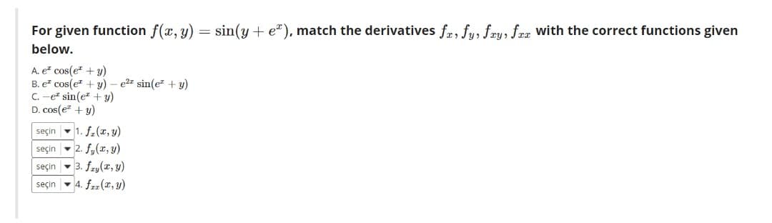 For given function f(x, y) = sin(y+ e*), match the derivatives fr, fu, fru, fra with the correct functions given
below.
A. e" cos(e" + y)
B. e? cos(e + y) – e2z sin(ez + y)
C. -e sin(e" + y)
D. cos(e" + y)
seçin -1. f.(r, y)
seçin - 2. fy(r, y)
seçin - 3. fzy(x, y)
seçin - 4. fzz (x, y)
