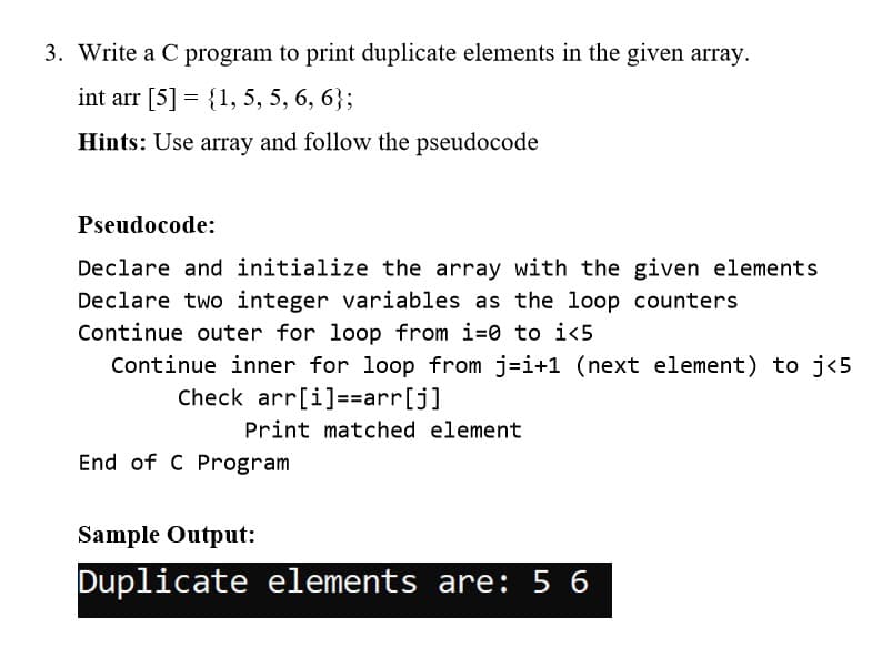 3. Write a C program to print duplicate elements in the given array.
int arr [5] = {1, 5, 5, 6, 6};
Hints: Use array and follow the pseudocode
Pseudocode:
Declare and initialize the array with the given elements
Declare two integer variables as the loop counters
Continue outer for loop from i=0 to i<5
Continue inner for loop from j=i+1 (next element) to j<5
Check arr[i]==arr[j]
Print matched element
End of C Program
Sample Output:
Duplicate elements are: 5 6
