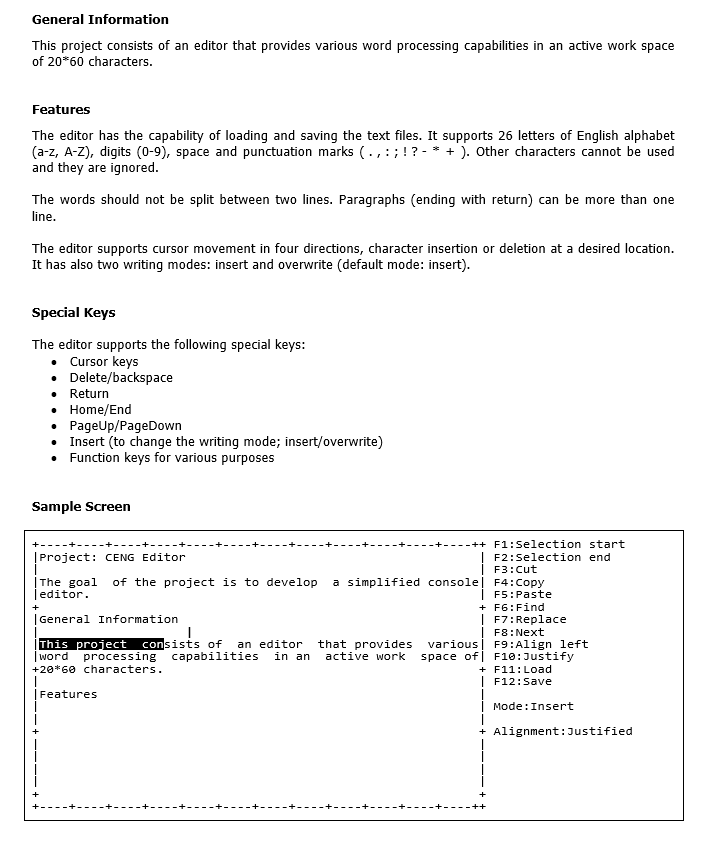 General Information
This project consists of an editor that provides various word processing capabilities in an active work space
of 20*60 characters.
Features
The editor has the capability of loading and saving the text files. It supports 26 letters of English alphabet
(a-z, A-Z), digits (0-9), space and punctuation marks (. , :;!? - * + ). Other characters cannot be used
and they are ignored.
The words should not be split between two lines. Paragraphs (ending with return) can be more than one
line.
The editor supports cursor movement in four directions, character insertion or deletion at a desired location.
It has also two writing modes: insert and overwrite (default mode: insert).
Special Keys
The editor supports the following special keys:
Cursor keys
• Delete/backspace
• Return
• Home/End
• PageUp/PageDown
• Insert (to change the writing mode; insert/overwrite)
Function keys for various purposes
Sample Screen
++ F1:Selection start
|Project: CENG Editor
F2:Selection end
F3:cut
|The goal
Teditor.
a simplified consolel F4:Copy
F5:Paste
of the project is to develop
+ F6:Find
| F7:Replace
| F8:Next
various| F9:Align left
space ofj F10:Justify
+ F11:Load
|General Information
This project
| word processing capabilities
+20*60 characters.
consists of an editor
in an
that provides
active work
F12:Save
|Features
Mode:Insert
+ Alignment:Justified
