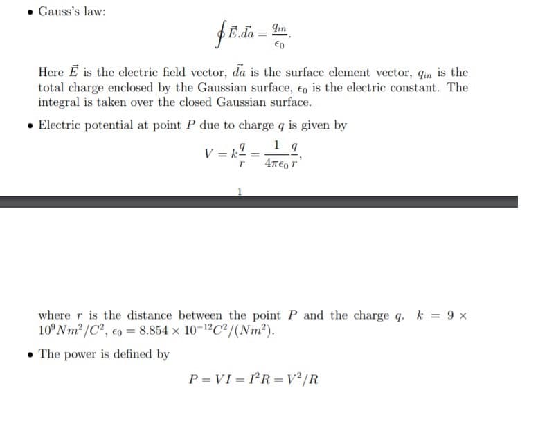 Gauss's law:
fE.da =
qin
€o
Here E is the electric field vector, da is the surface element vector, qin is the
total charge enclosed by the Gaussian surface, eo is the electric constant. The
integral is taken over the closed Gaussian surface.
• Electric potential at point P due to charge q is given by
V = k2
%3D
4T€0 r'
where r is the distance between the point P and the charge q. k = 9 x
10°NM2/C2, co = 8.854 x 10-12C²/(Nm2).
• The power is defined by
P = VI = I²R =V²/R
