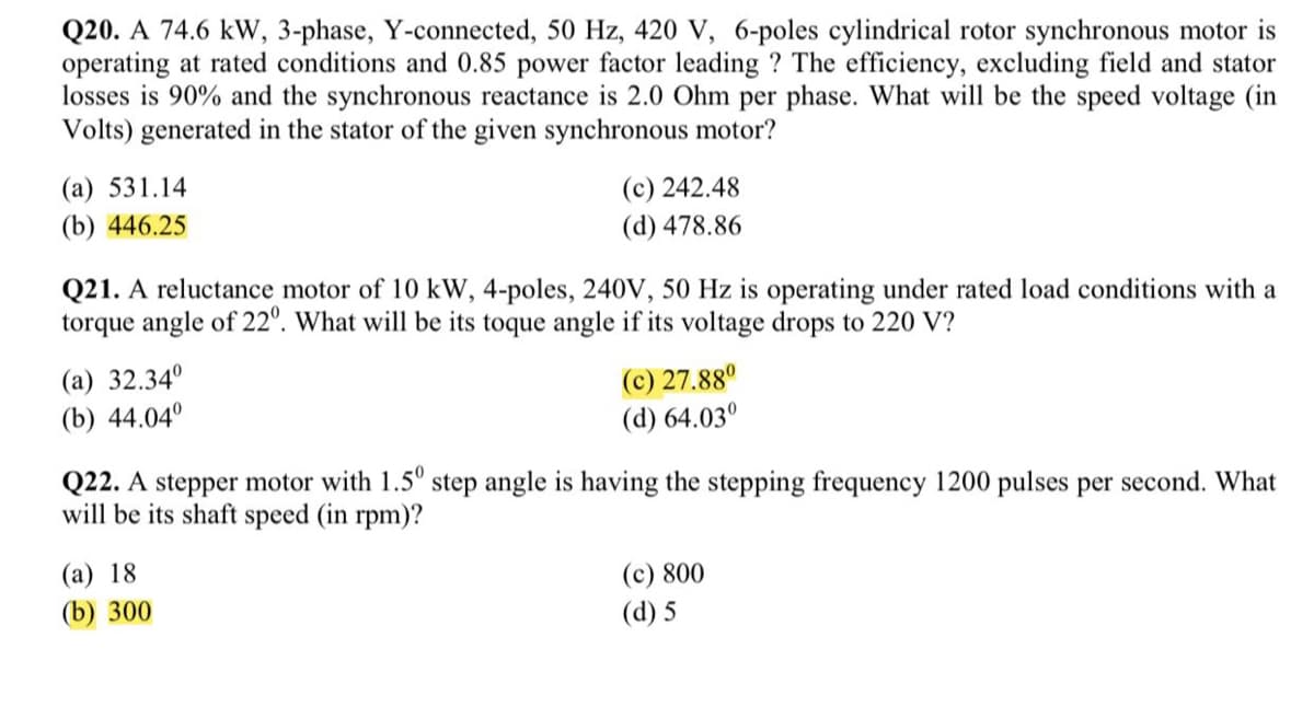 Q20. A 74.6 kW, 3-phase, Y-connected, 50 Hz, 420 V, 6-poles cylindrical rotor synchronous motor is
operating at rated conditions and 0.85 power factor leading ? The efficiency, excluding field and stator
losses is 90% and the synchronous reactance is 2.0 Ohm per phase. What will be the speed voltage (in
Volts) generated in the stator of the given synchronous motor?
(а) 531.14
(c) 242.48
(b) 446.25
(d) 478.86
Q21. A reluctance motor of 10 kW, 4-poles, 240V, 50 Hz is operating under rated load conditions with a
torque angle of 22°. What will be its toque angle if its voltage drops to 220 V?
(a) 32.34°
(b) 44.04°
(c) 27.88°
(d) 64.03°
Q22. A stepper motor with 1.5° step angle is having the stepping frequency 1200 pulses per second. What
will be its shaft speed (in rpm)?
(a) 18
(c) 800
(d) 5
(b) 300
