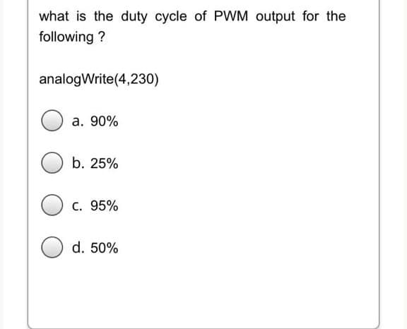 what is the duty cycle of PWM output for the
following ?
analogWrite(4,230)
a. 90%
b. 25%
c. 95%
d. 50%
