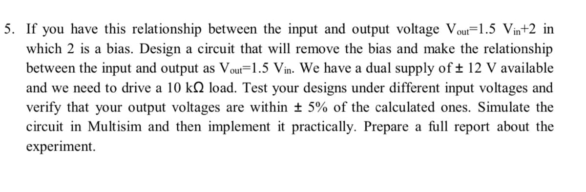 5. If you have this relationship between the input and output voltage Vout=1.5 Vin+2 in
which 2 is a bias. Design a circuit that will remove the bias and make the relationship
between the input and output as Vout=1.5 Vin. We have a dual supply of ± 12 V available
and we need to drive a 10 kQ load. Test your designs under different input voltages and
verify that your output voltages are within ± 5% of the calculated ones. Simulate the
circuit in Multisim and then implement it practically. Prepare a full report about the
experiment.
