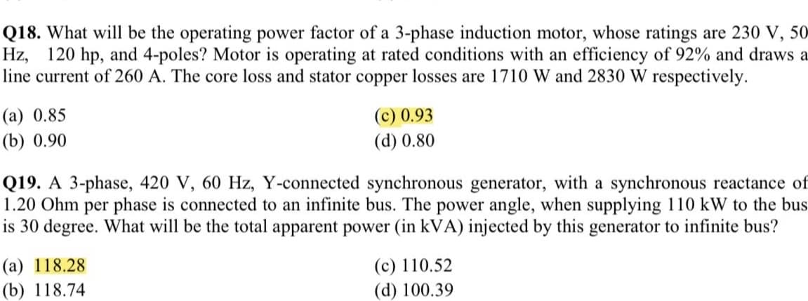 Q18. What will be the operating power factor of a 3-phase induction motor, whose ratings are 230 V, 50
Hz, 120 hp, and 4-poles? Motor is operating at rated conditions with an efficiency of 92% and draws a
line current of 260 A. The core loss and stator copper losses are 1710 W and 2830 W respectively.
(а) 0.85
(c) 0.93
(b) 0.90
(d) 0.80
Q19. A 3-phase, 420 V, 60 Hz, Y-connected synchronous generator, with a synchronous reactance of
1.20 Ohm per phase is connected to an infinite bus. The power angle, when supplying 110 kW to the bus
is 30 degree. What will be the total apparent power (in kVA) injected by this generator to infinite bus?
(а) 118.28
(c) 110.52
(b) 118.74
(d) 100.39
