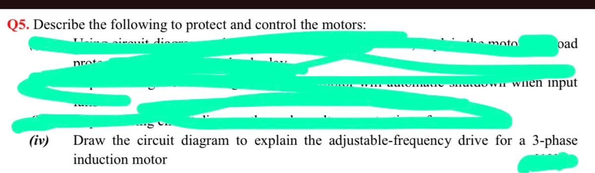 Q5. Describe the following to protect and control the motors:
ine ninouit dio
moto
oad
prot.
Dmutuu VII Wnen input
(iv)
Draw the circuit diagram to explain the adjustable-frequency drive for a 3-phase
induction motor
