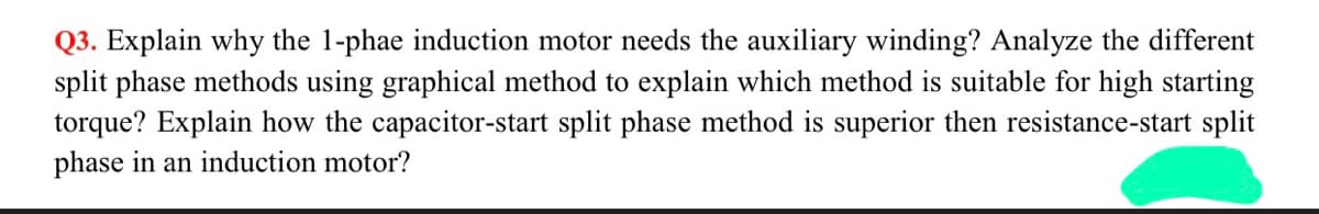 Q3. Explain why the 1-phae induction motor needs the auxiliary winding? Analyze the different
split phase methods using graphical method to explain which method is suitable for high starting
torque? Explain how the capacitor-start split phase method is superior then resistance-start split
phase in an induction motor?
