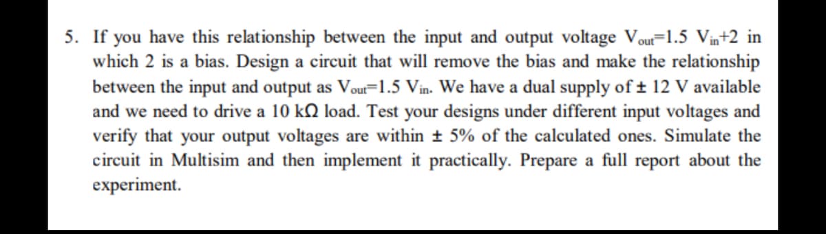 5. If you have this relationship between the input and output voltage Vou=1.5 Vin+2 in
which 2 is a bias. Design a circuit that will remove the bias and make the relationship
between the input and output as Vou=1.5 Vin. We have a dual supply of ± 12 V available
and we need to drive a 10 kQ load. Test your designs under different input voltages and
verify that your output voltages are within + 5% of the calculated ones. Simulate the
circuit in Multisim and then implement it practically. Prepare a full report about the
experiment.
