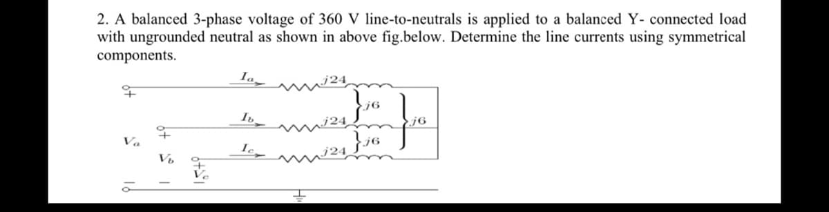 2. A balanced 3-phase voltage of 360 V line-to-neutrals is applied to a balanced Y- connected load
with ungrounded neutral as shown in above fig.below. Determine the line currents using symmetrical
components.
Ia
j6
Ib
j6
Va
