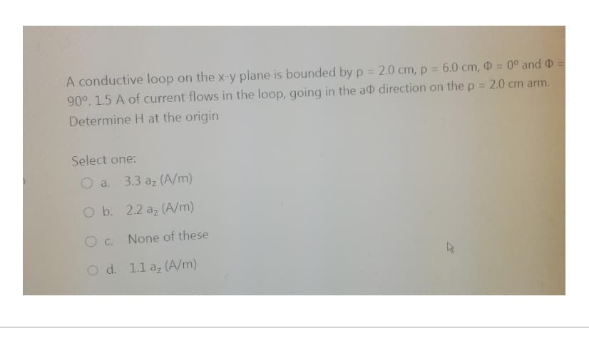 A conductive loop on the x-y plane is bounded by p = 2.0 cm, p = 6.0 cm, D = 0° and =
90°. 1.5 A of current flows in the loop, going in the ad direction on the p = 2.0 cm arm.
Determine H at the origin
Select one:
O a. 3.3 az (A/m)
O b. 2.2 az (A/m)
O C.
O d.
None of these
1.1 az (A/m)