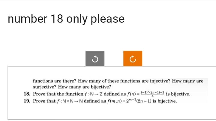 number 18 only please
functions are there? How many of these functions are injective? How many are
surjective? How many are bijective?
18. Prove that the function f:N-Z defined as f(n)= (-1)"(2n-1)+1 is bijective.
19. Prove that f: NxN-N defined as f(m,n) = 2m-1(2n-1) is bijective.