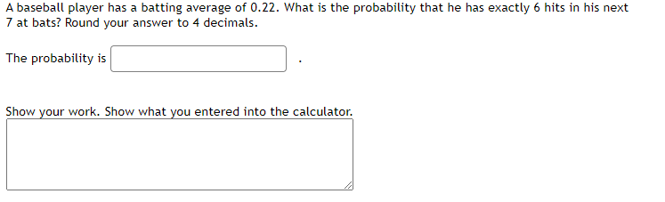 A baseball player has a batting average of 0.22. What is the probability that he has exactly 6 hits in his next
7 at bats? Round your answer to 4 decimals.
The probability is
Show your work. Show what you entered into the calculator.
