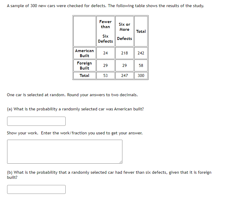A sample of 300 new cars were checked for defects. The following table shows the results of the study.
Fewer
than
Six or
More
Total
Six
Defects
Defects
American
Built
24
218
242
Foreign
Built
29
29
58
Total
53
247
300
One car is selected at random. Round your answers to two decimals.
(a) What is the probability a randomly selected car was American built?
Show your work. Enter the work/fraction you used to get your answer.
(b) What is the probability that a randomly selected car had fewer than six defects, given that it is foreign
built?
