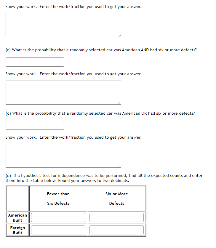 Show your work. Enter the work/fraction you used to get your answer.
(c) What is the probability that a randomly selected car was American AND had six or more defects?
Show your work. Enter the work/fraction you used to get your answer.
(d) What is the probability that a randomly selected car was American OR had six or more defects?
Show your work. Enter the work/fraction you used to get your answer.
(e) If a hypothesis test for independence was to be performed, find all the expected counts and enter
them into the table below. Round your answers to two decimals.
Fewer than
Six or More
Six Defects
Defects
American
Built
Foreign
Built
