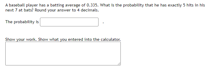 A baseball player has a batting average of 0.335. What is the probability that he has exactly 5 hits in his
next 7 at bats? Round your answer to 4 decimals.
The probability is
Show your work. Show what you entered into the calculator.
