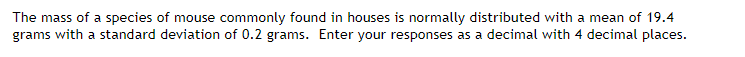 The mass of a species of mouse commonly found in houses is normally distributed with a mean of 19.4
grams with a standard deviation of 0.2 grams. Enter your responses as a decimal with 4 decimal places.
