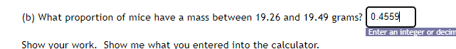 (b) What proportion of mice have a mass between 19.26 and 19.49 grams? 0.4559
Enter an integer or decim
Show your work. Show me what you entered into the calculator.
