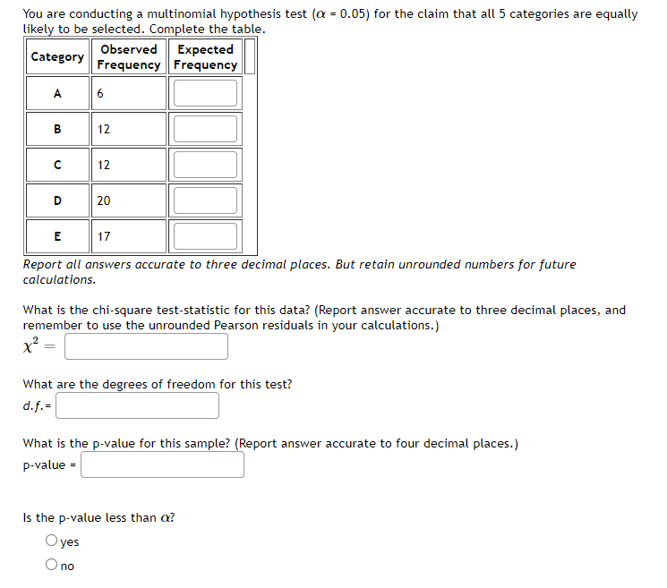 You are conducting a multinomial hypothesis test (a = 0.05) for the claim that all 5 categories are equally
likely to be selected. Complete the table.
Observed Expected
Frequency Frequency
Category
A
6
12
12
D
20
E
17
Report all answers accurate to three decimal places. But retain unrounded numbers for future
calculations.
What is the chi-square test-statistic for this data? (Report answer accurate to three decimal places, and
remember to use the unrounded Pearson residuals in your calculations.)
What are the degrees of freedom for this test?
d.f.=
What is the p-value for this sample? (Report answer accurate to four decimal places.)
p-value =
Is the p-value less than a?
O yes
O no
