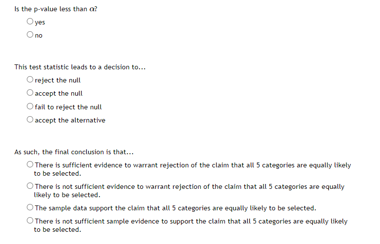 Is the p-value less than a?
O yes
Ono
O no
This test statistic leads to a decision to...
O reject the null
O accept the null
fail to reject the null
O accept the alternative
As such, the final conclusion is that...
O There is sufficient evidence to warrant rejection of the claim that all 5 categories are equally likely
to be selected.
O There is not sufficient evidence to warrant rejection of the claim that all 5 categories are equally
likely to be selected.
The sample data support the claim that all 5 categories are equally likely to be selected.
O There is not sufficient sample evidence to support the claim that all 5 categories are equally likely
to be selected.
