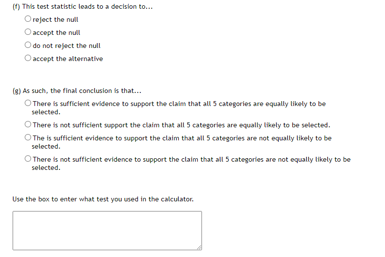 (f) This test statistic leads to a decision to...
Oreject the null
O accept the null
do not reject the null
O accept the alternative
(g) As such, the final conclusion is that...
O There is sufficient evidence to support the claim that all 5 categories are equally likely to be
selected.
There is not sufficient support the claim that all 5 categories are equally likely to be selected.
O The is sufficient evidence to support the claim that all 5 categories are not equally likely to be
selected.
O There is not sufficient evidence to support the claim that all 5 categories are not equally likely to be
selected.
Use the box to enter what test you used in the calculator.
