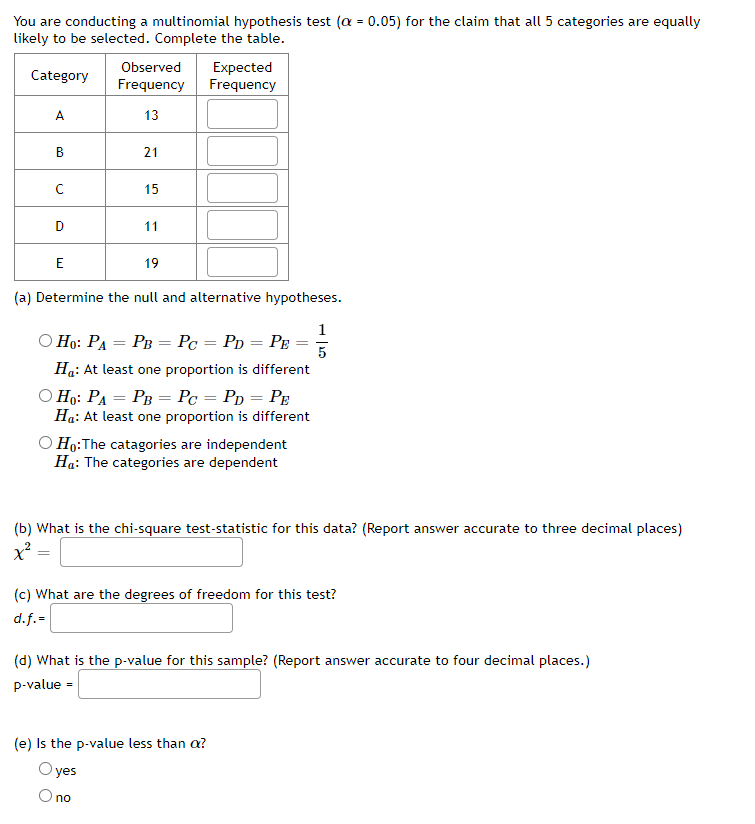 You are conducting a multinomial hypothesis test (a = 0.05) for the claim that all 5 categories are equally
likely to be selected. Complete the table.
Observed
Expected
Frequency
Category
Frequency
A
13
В
21
15
11
E
19
(a) Determine the null and alternative hypotheses.
1
O Ho: PA = PB = Pc = Pp = Pe
%3D
%3D
5
Ha: At least one proportion is different
O Ho: PA = PB = Pc = Pp = PE
Ha: At least one proportion is different
O Ho:The catagories are independent
Ha: The categories are dependent
(b) What is the chi-square test-statistic for this data? (Report answer accurate to three decimal places)
(c) What are the degrees of freedom for this test?
d.f.=
(d) What is the p-value for this sample? (Report answer accurate to four decimal places.)
p-value =
(e) Is the p-value less than a?
O yes
O no
