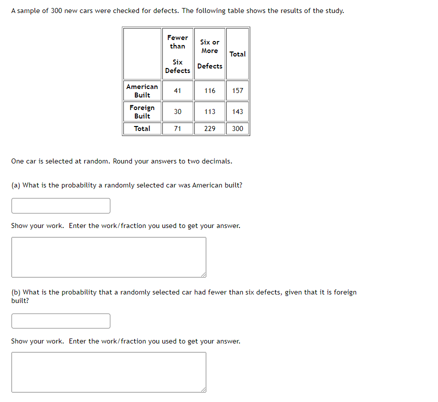 A sample of 300 new cars were checked for defects. The following table shows the results of the study.
Fewer
than
Six or
More
Total
Six
Defects
Defects
American
41
116
157
Built
Foreign
Built
30
113
143
Total
71
229
300
One car is selected at random. Round your answers to two decimals.
(a) What is the probability a randomly selected car was American built?
Show your work. Enter the work/fraction you used to get your answer.
(b) What is the probability that a randomly selected car had fewer than six defects, given that it is foreign
built?
Show your work. Enter the work/fraction you used to get your answer.
