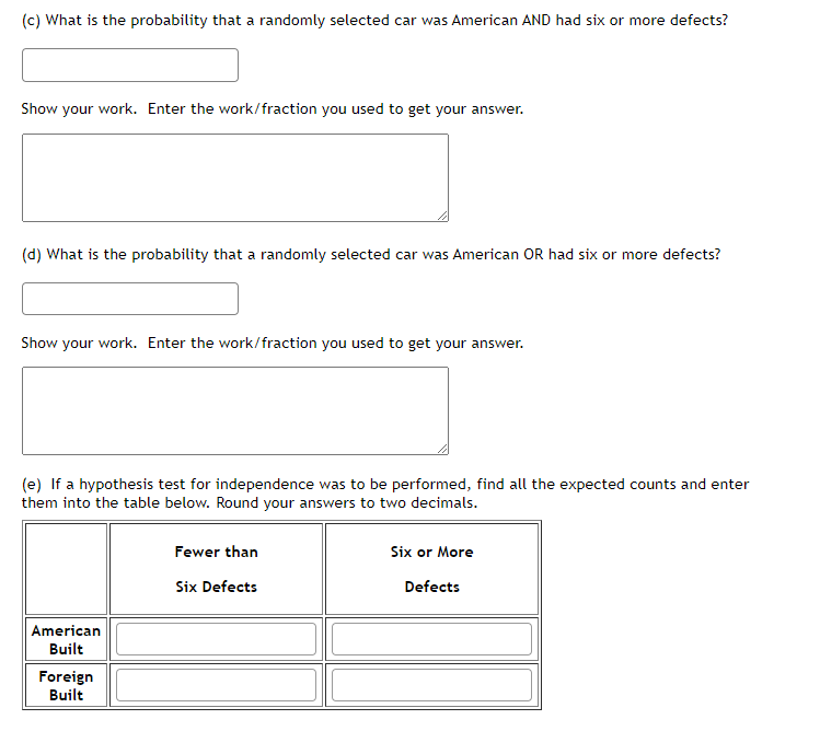 (c) What is the probability that a randomly selected car was American AND had six or more defects?
Show your work. Enter the work/fraction you used to get your answer.
(d) What is the probability that a randomly selected car was American OR had six or more defects?
Show your work. Enter the work/fraction you used to get your answer.
(e) If a hypothesis test for independence was to be performed, find all the expected counts and enter
them into the table below. Round your answers to two decimals.
Fewer than
Six or More
Six Defects
Defects
American
Built
Foreign
Built
