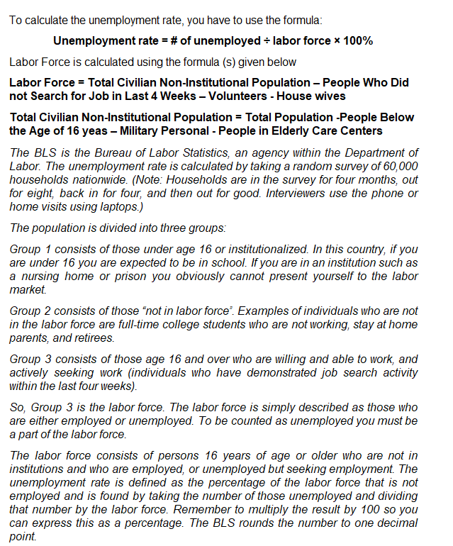 To calculate the unemployment rate, you have to use the formula:
Unemployment rate = # of unemployed ÷ labor force * 100%
Labor Force is calculated using the formula (s) given below
Labor Force = Total Civilian Non-Institutional Population - People Who Did
not Search for Job in Last 4 Weeks - Volunteers - House wives
Total Civilian Non-Institutional Population = Total Population -People Below
the Age of 16 yeas - Military Personal - People in Elderly Care Centers
The BLS is the Bureau of Labor Statistics, an agency within the Department of
Labor. The unemployment rate is calculated by taking a random survey of 60,000
households nationwide. (Note: Households are in the survey for four months, out
for eight, back in for four, and then out for good. Interviewers use the phone or
home visits using laptops.)
The population is divided into three groups:
Group 1 consists of those under age 16 or institutionalized. In this country, if you
are under 16 you are expected to be in school. If you are in an institution such as
a nursing home or prison you obviously cannot present yourself to the labor
market.
Group 2 consists of those "not in labor force. Examples of individuals who are not
in the labor force are full-time college students who are not working, stay at home
parents, and retirees.
Group 3 consists of those age 16 and over who are willing and able to work, and
actively seeking work (individuals who have demonstrated job search activity
within the last four weeks).
So, Group 3 is the labor force. The labor force is simply described as those who
are either employed or unemployed. To be counted as unemployed you must be
a part of the labor force.
The labor force consists of persons 16 years of age or older who are not in
institutions and who are employed, or unemployed but seeking employment. The
unemployment rate is defined as the percentage of the labor force that is not
employed and is found by taking the number of those unemployed and dividing
that number by the labor force. Remember to multiply the result by 100 so you
can express this as a percentage. The BLS rounds the number to one decimal
point.