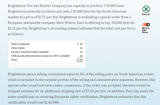 Brightstone Tire and Rubber Company has capacity to produce 170,000 tires.
Brightstone presently produces and sells 130,000 tires for the North American
market at a price of $175 per tire. Brightstone is evaluating a special order from a
European automobile company, Euro Motors. Euro is offering to buy 20,000 tires for
$116 per tire. Brightstone's accounting system indicates that the total cost per tire is
as follows:
Direct materials
Direct labor
Factory overhead (60% variable)
Selling and administrative expenses ( 45 % variable)
Total
$ 56
22
25
26
$129
Excel
Show
Me
How
Brightstone pays a selling commission equal to 5% of the selling price on North American orders,
which is included in the variable portion of the selling and administrative expenses. However, this
special order would not have a sales commission. If the order was accepted, the tires would be
shipped overseas for an additional shipping cost of $7.50 per tire. In addition, Euro has made the
order conditional on receiving European safety certification. Brightstone estimates that this
certification would cost $165,000.