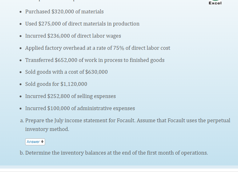 Excel
• Purchased $320,000 of materials
• Used $275,000 of direct materials in production
Incurred $236,000 of direct labor wages
• Applied factory overhead at a rate of 75% of direct labor cost
Transferred $652,000 of work in process to finished goods
• Sold goods with a cost of $630,000
• Sold goods for $1,120,000
• Incurred $252,800 of selling expenses
• Incurred $100,000 of administrative expenses
a. Prepare the July income statement for Focault. Assume that Focault uses the perpetual
inventory method.
Answer
b. Determine the inventory balances at the end of the first month of operations.