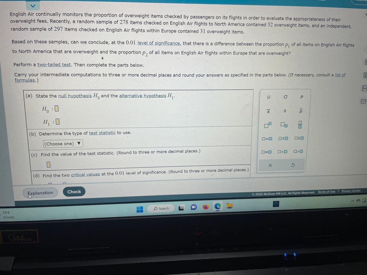 English Air continually monitors the proportion of overweight items checked by passengers on its flights in order to evaluate the appropriateness of their
overweight fees. Recently, a random sample of 278 items checked on English Air flights to North America contained 52 overweight items, and an independent,
random sample of 297 items checked on English Air flights within Europe contained 31 overweight items.
Based on these samples, can we conclude, at the 0.01 level of significance, that there is a difference between the proportion p₁ of all items on English Air flights
to North America that are overweight and the proportion p, of all items on English Air flights within Europe that are overweight?
Perform a two-tailed test. Then complete the parts below.
Carry your intermediate computations to three or more decimal places and round your answers as specified in the parts below. (If necessary, consult a list of
formulas.)
75°F
Cloudy
(a) State the null hypothesis Ho and the alternative hypothesis H₁.
0
Ho : 0
H₁ :0
(b) Determine the type of test statistic to use.
(Choose one) ▼
(c) Find the value of the test statistic. (Round to three or more decimal places.)
0
(d) Find the two critical values at the 0.01 level of significance. (Round to three or more decimal places.)
Explanation
Check
O Search
C =
H
|x
ㅁ
O
X
S
0=0 OSO
5
Р
<Q
88
ロマロ
>O
Ⓒ2022 McGraw Hill LLC. All Rights Reserved. Terms of Use | Privacy Center
E
5
HEI
On
Aa