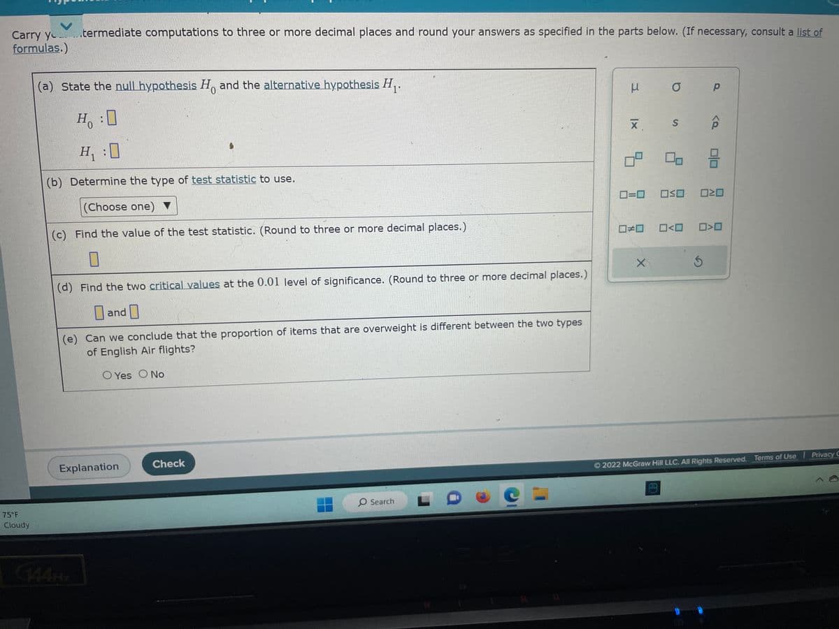 Carry yo termediate computations to three or more decimal places and round your answers as specified in the parts below. (If necessary, consult a list of
formulas.)
75°F
Cloudy
0
(a) State the null hypothesis Ho and the alternative hypothesis H₁.
Ho
H₁:0
Hy
(b) Determine the type of test statistic to use.
(Choose one)
(c) Find the value of the test statistic. (Round to three or more decimal places.)
1
(d) Find the two critical values at the 0.01 level of significance. (Round to three or more decimal places.)
and
(e) Can we conclude that the proportion of items that are overweight is different between the two types
of English Air flights?
OYes O No
Explanation
Check
O Search
μ
X
0=0
0² 00
☐#0
X
O
S
AD
0<0
Р
AP
OOOO
Ś
010
☐>0
2022 McGraw Hill LLC. All Rights Reserved. Terms of Use | Privacy C