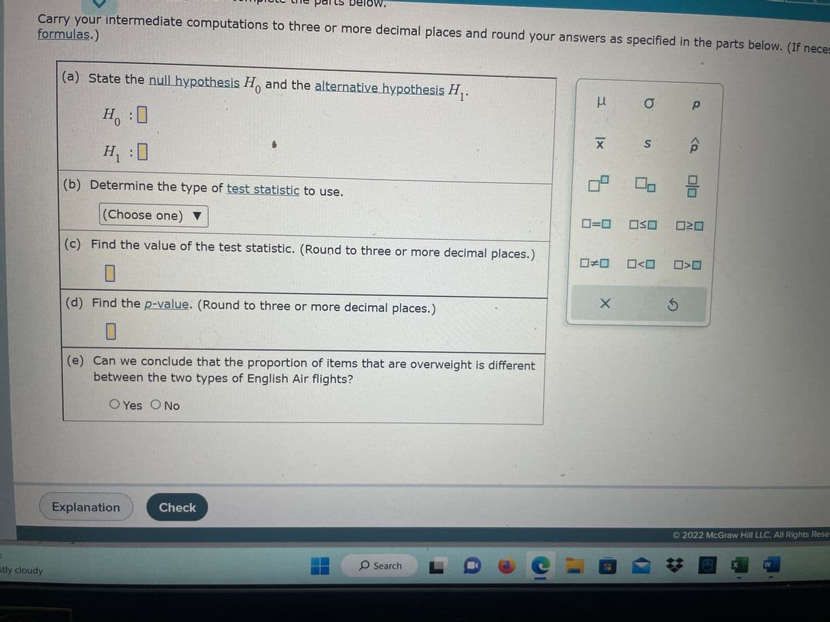 Carry your intermediate computations to three or more decimal places and round your answers as specified in the parts below. (If neces
formulas.)
stly cloudy
(a) State the null hypothesis Ho and the alternative hypothesis H₁.
H:0
H₁
(b) Determine the type of test statistic to use.
(Choose one)
H
I
Delow.
Explanation
(c) Find the value of the test statistic. (Round to three or more decimal places.)
☐
(d) Find the p-value. (Round to three or more decimal places.)
0
(e) Can we conclude that the proportion of items that are overweight is different
between the two types of English Air flights?
O Yes O No
Check
O Search
e
μ
|x
19.
09
□□
X
O
O
S
8
OO
□<口
Р
<a
Ś
010
ロミロ
☐>0
Ⓒ2022 McGraw Hill LLC. All Rights Rese
X
W