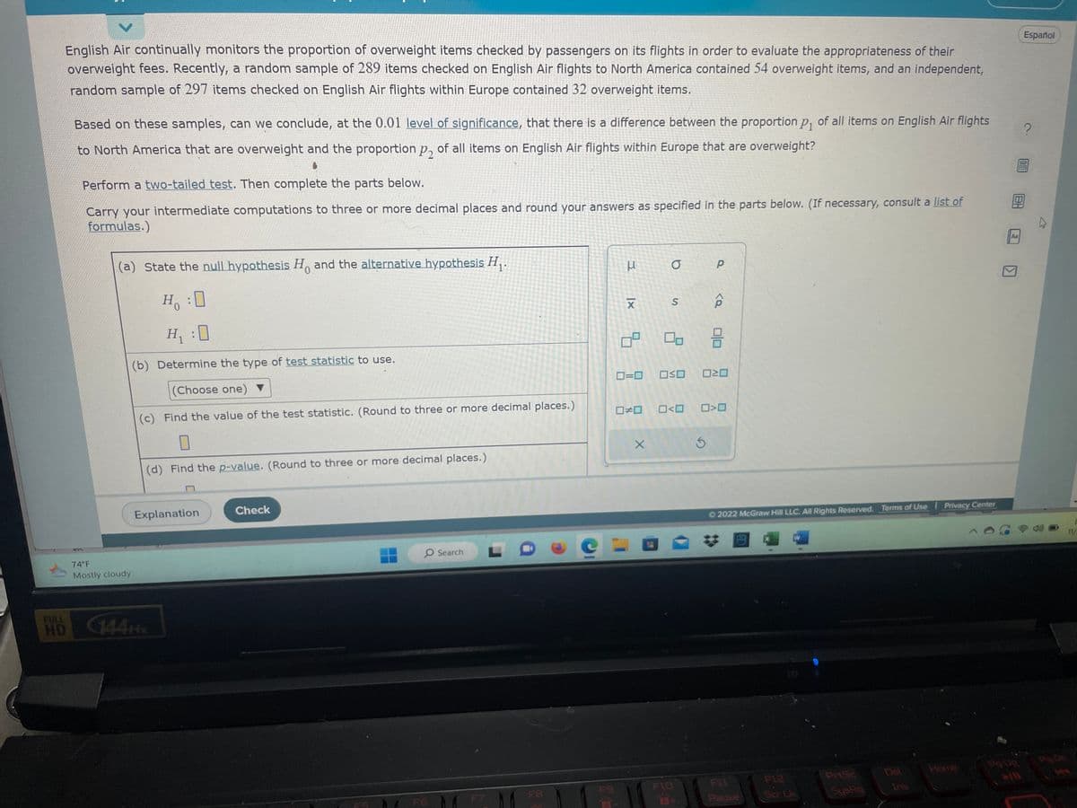 V
English Air continually monitors the proportion of overweight items checked by passengers on its flights in order to evaluate the appropriateness of their
overweight fees. Recently, a random sample of 289 items checked on English Air flights to North America contained 54 overweight items, and an independent,
random sample of 297 items checked on English Air flights within Europe contained 32 overweight items.
HD
Based on these samples, can we conclude, at the 0.01 level of significance, that there is a difference between the proportion p₁ of all items on English Air flights
to North America that are overweight and the proportion p of all items on English Air flights within Europe that are overweight?
Perform a two-tailed test. Then complete the parts below.
Carry your intermediate computations to three or more decimal places and round your answers as specified in the parts below. (If necessary, consult a list of
formulas.)
(a) State the null hypothesis Ho and the alternative hypothesis H₁.
0
H:0
H₁ :0
(b) Determine the type of test statistic to use.
(Choose one) ▼
(c) Find the value of the test statistic. (Round to three or more decimal places.)
74°F
Mostly cloudy
(d) Find the p-value. (Round to three or more decimal places.)
Explanation
Check
O Search
C
K
X
09
a
S
050 0=0
X
F10
P
Ś
<Q
☐#0 0<0 0>0
010
²0
2022 McGraw Hill LLC. All Rights Reserved. Terms of Use | Privacy Center
FIL
Pause
W
Ser Li
PrtSc
SysRq
Del
BH
Aa
►/11
Español
?
0
11/