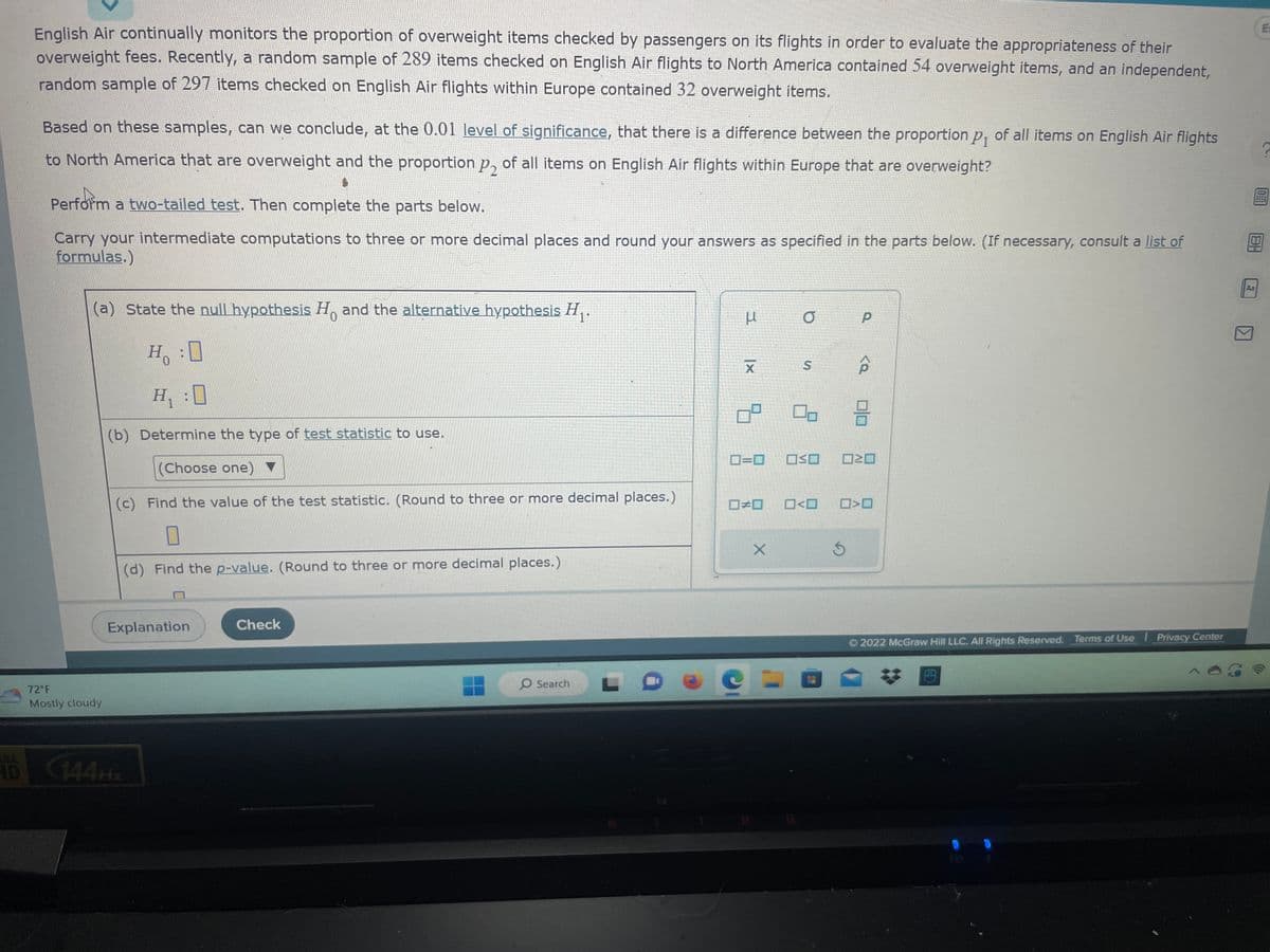 English Air continually monitors the proportion of overweight items checked by passengers on its flights in order to evaluate the appropriateness of their
overweight fees. Recently, a random sample of 289 items checked on English Air flights to North America contained 54 overweight items, and an independent,
random sample of 297 items checked on English Air flights within Europe contained 32 overweight items.
Based on these samples, can we conclude, at the 0.01 level of significance, that there is a difference between the proportion p₁ of all items on English Air flights
to North America that are overweight and the proportion p of all items on English Air flights within Europe that are overweight?
4
Perform a two-tailed test. Then complete the parts below.
Carry your intermediate computations to three or more decimal places and round your answers as specified in the parts below. (If necessary, consult a list of
formulas.)
(a) State the null hypothesis Ho and the alternative hypothesis H₁.
0
H :O
H₁:0
(b) Determine the type of test statistic to use.
(Choose one)
(c) Find the value of the test statistic. (Round to three or more decimal places.)
0
(d) Find the p-value. (Round to three or more decimal places.)
72°F
Mostly cloudy
Explanation
HD 144Hz
Check
O Search
51
μ
|x
7
0=0
□□
X
O
S
OSO
□<口
14
Ś
Р
<a
3
NO
>O
2022 McGraw Hill LLC. All Rights Reserved. Terms of Use | Privacy Center
E