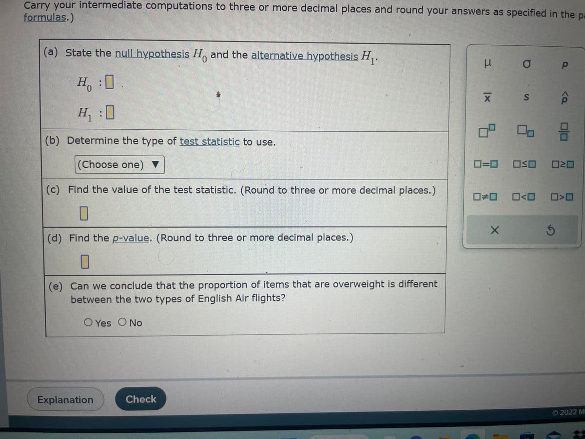 Carry your intermediate computations to three or more decimal places and round your answers as specified in the pa
formulas.)
(a) State the null hypothesis Ho and the alternative hypothesis H₁.
H :O
H₁:0
(b) Determine the type of test statistic to use.
(Choose one)
(c) Find the value of the test statistic. (Round to three or more decimal places.)
(d) Find the p-value. (Round to three or more decimal places.)
(e) Can we conclude that the proportion of items that are overweight is different
between the two types of English Air flights?
O Yes No
Explanation
Check
μ
X
b
O
X
S
0=0 ☐≤O
D>
00
☐☐
□ロ 0<0 ☐☐
Ś
Ⓒ2022 M