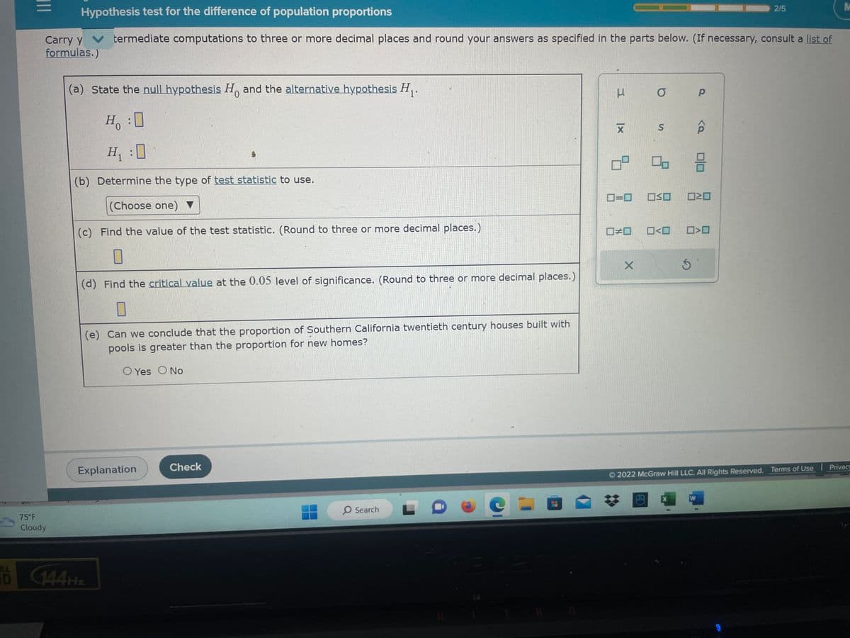 The image is a section of a webpage titled "Hypothesis test for the difference of population proportions". It guides users through a hypothesis test, prompting them to input their answers in the form provided. Let's go through each step in detail:

### Sections:
1. **Hypothesis Statements**:
   - **Null Hypothesis (\(H_0\))**: Enter your statement here about the populations being equal.
   - **Alternative Hypothesis (\(H_1\))**: Enter the hypothesis statement about the populations not being equal.
   
2. **Test Statistic**:
   - **Determine the Type**: Use the dropdown menu to choose the appropriate test statistic for the hypothesis test.

3. **Value of the Test Statistic**:
   - **Calculation Field**: Input the calculated test statistic value. Users are instructed to round to three or more decimal places.

4. **Critical Value**:
   - **Significance Level**: Find and enter the critical value corresponding to a 0.05 level of significance.

5. **Conclusion**:
   - **Comparison of Proportions**: Answer whether the proportion of Southern California twentieth-century houses with pools is greater than the proportion for new homes. Options provided are 'Yes' or 'No'.

### Tools Displayed:
- **Symbols and Operators**: There are various mathematical symbols provided on the right side for easy input, including:
  - Greek letters (e.g., \(\mu, \sigma, \rho\))
  - Mathematical operators and symbols like standard deviation \(s\) and proportions \(\hat{p}\).

This section is part of an interactive online educational platform (© 2022 McGraw Hill LLC) where users can test their understanding of statistical tests with step-by-step input fields and explanations.