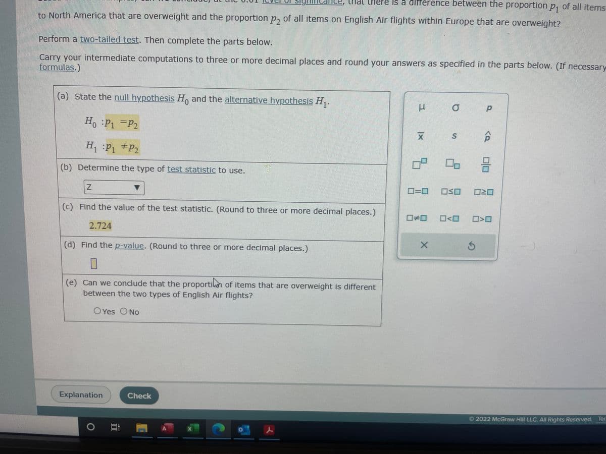 that there is a difference between the proportion p₁ of all items
to North America that are overweight and the proportion p₂ of all items on English Air flights within Europe that are overweight?
Perform a two-tailed test. Then complete the parts below.
Carry your intermediate computations to three or more decimal places and round your answers as specified in the parts below. (If necessary
formulas.)
(a) State the null hypothesis Ho and the alternative hypothesis H₁.
Ho :P₁ = P₂
H₁ P₁ P₂
(b) Determine the type of test statistic to use.
(c) Find the value of the test statistic. (Round to three or more decimal places.)
2.724
(d) Find the p-value. (Round to three or more decimal places.)
0
(e) Can we conclude that the proportion of items that are overweight is different
between the two types of English Air flights?
Explanation
Yes No
Check
O M
X
2
L
x
0=0
O
X
6
06 2
S
☐so ☐≥0
0*0_0<0 ☐>O
S
Ⓒ2022 McGraw Hill LLC. All Rights Reserved. Ter