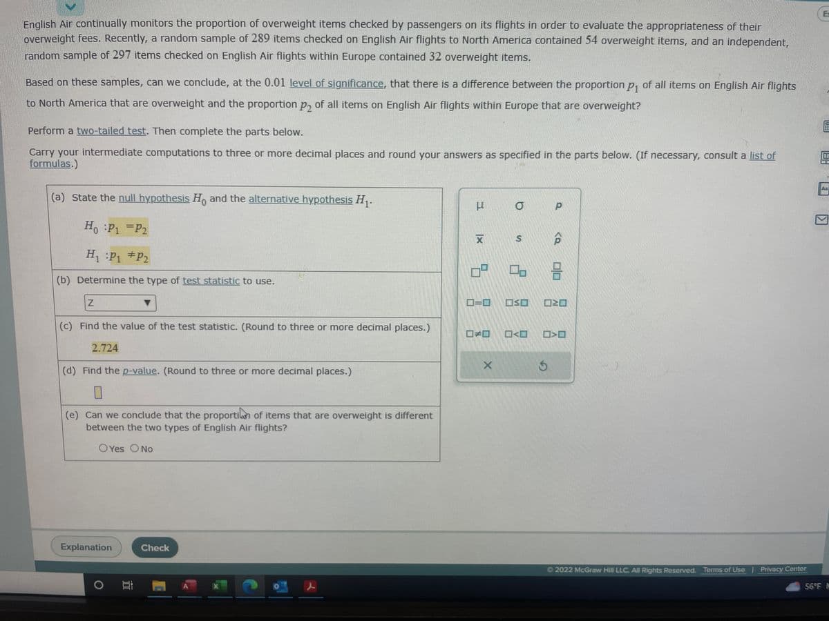 English Air continually monitors the proportion of overweight items checked by passengers on its flights in order to evaluate the appropriateness of their
overweight fees. Recently, a random sample of 289 items checked on English Air flights to North America contained 54 overweight items, and an independent,
random sample of 297 items checked on English Air flights within Europe contained 32 overweight items.
Based on these samples, can we conclude, at the 0.01 level of significance, that there is a difference between the proportion p₁ of all items on English Air flights
to North America that are overweight and the proportion p, of all items on English Air flights within Europe that are overweight?
Perform a two-tailed test. Then complete the parts below.
Carry your intermediate computations to three or more decimal places and round your answers as specified in the parts below. (If necessary, consult a list of
formulas.)
(a) State the null hypothesis Ho and the alternative hypothesis H₁.
Ho :P1 P2
H₁ P₁ P₂
(b) Determine the type of test statistic to use.
Z
(c) Find the value of the test statistic. (Round to three or more decimal places.)
2.724
(d) Find the p-value. (Round to three or more decimal places.)
(e) Can we conclude that the proportion of items that are overweight is different
between the two types of English Air flights?
OYes O No
Explanation
Et
Check
X
H
X
1 9.
10
X
O
S
8
SE
<D
S
P
00
Ⓒ2022 McGraw Hill LLC. All Rights Reserved. Terms of Use | Privacy Center
E
E
FERRETE
AJ
56°F M