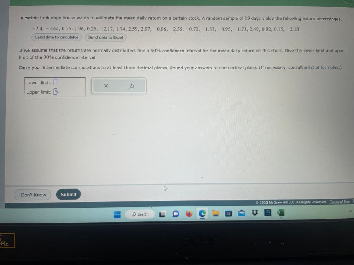 Hz
A certain brokerage house wants to estimate the mean daily return on a certain stock. A random sample of 19 days yields the following return percentages.
-2.4, -2.64, 0.75, 1.96, 0.25, -2.17, 1.74, 2.59, 2.97,-0.86, -2.55, -0.72, -1.33, -0.95, -1.73, 2.49, 0.82, 0.15, -2.18
Send data to calculator
Send data to Excel
If we assume that the returns are normally distributed, find a 90% confidence interval for the mean daily return on this stock. Give the lower limit and upper
limit of the 90% confidence interval.
Carry your intermediate computations to at least three decimal places. Round your answers to one decimal place. (If necessary, consult a list of formulas.)
Lower limit:
Upper limit:
I Don't Know
Submit
X
3
O Search
e
acer
Ⓒ2022 McGraw Hill LLC. All Rights Reserved. Terms of Use
*
X