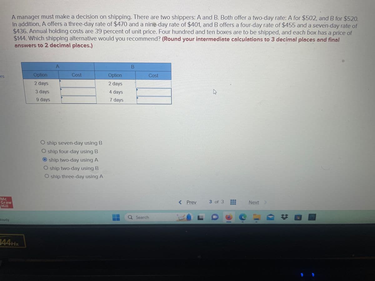 es
Mc
Graw
Hill
Boudy
A manager must make a decision on shipping. There are two shippers: A and B. Both offer a two-day rate: A for $502, and B for $520.
In addition, A offers a three-day rate of $470 and a nine-day rate of $401, and B offers a four-day rate of $455 and a seven-day rate of
$436. Annual holding costs are 39 percent of unit price. Four hundred and ten boxes are to be shipped, and each box has a price of
$144. Which shipping alternative would you recommend? (Round your intermediate calculations to 3 decimal places and final
answers to 2 decimal places.)
144Hz
Option
2 days
3 days
9 days
A
Cost
O ship seven-day using B
ship four-day using B
ship two-day using A
O ship two-day using B
O ship three-day using A
Option
2 days
4 days
7 days
B
Cost
Q Search
< Prev
L.
4
3 of 3
D
C
Next >