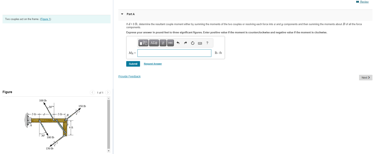 Two couples act on the frame. (Figure 1)
Figure
-3 ft-
100 lb
-d-
30°
30⁰
100 lb
150 lb
3 ft R
4 ft
150 lb
1 of 1
Part A
If d = 8 ft, determine the resultant couple moment either by summing the moments of the two couples or resolving each force into x and y components and then summing the moments about B of all the force
components.
Express your answer in pound-feet to three significant figures. Enter positive value if the moment is counterclockwise and negative value if the moment is clockwise.
MR =
Submit
Provide Feedback
VAΣo↓vec
Request Answer
?
Review
lb-ft
Next >