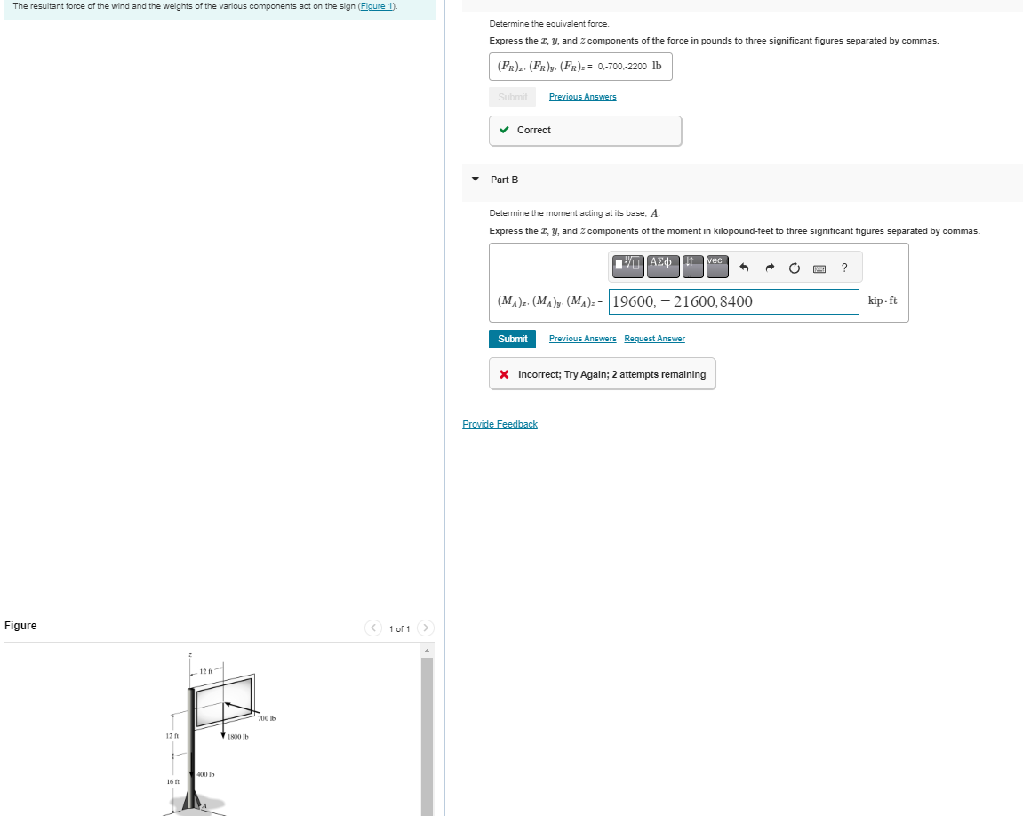 The resultant force of the wind and the weights of the various components act on the sign (Figure 1).
Figure
12 ft
16 ft
12 ft
400 lb
A
1800 lb
700 b
< 1 of 1
Determine the equivalent force.
Express the z, y, and 2 components of the force in pounds to three significant figures separated by commas.
(FR)z. (FR)y. (FR)= = 0,-700,-2200 lb
Submit
✓ Correct
Part B
Previous Answers
Determine the moment acting at its base. A.
Express the I, y, and components of the moment in kilopound-feet to three significant figures separated by commas.
ΠΗΓΙΑΣΦ
Submit Previous Answers Request Answer
Provide Feedback
(MA)z. (M₁)y. (M₁)== 19600, 21600, 8400
* Incorrect; Try Again; 2 attempts remaining
vec
^
C
?
kip-ft