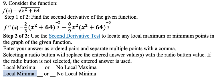 9. Consider the function:
f(x)=√x² + 64
Step 1 of 2: Find the second derivative of the given function.
2
8
ƒ"(x) = ²(x² + 64)³² − ³ x²(x² + 64) ³³
3
3
Step 2 of 2: Use the Second Derivative Test to locate any local maximum or minimum points in
the graph of the given function.
Enter your answer as ordered pairs and separate multiple points with a comma.
Selecting a radio button will replace the entered answer value(s) with the radio button value. If
the radio button is not selected, the entered answer is used.
Local Maxima: or No Local Maxima
Local Minima:
or No Local Minima