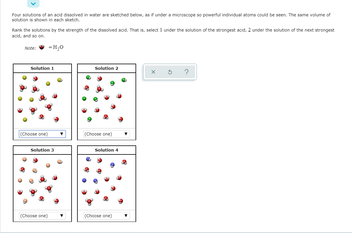 Four solutions of an acid dissolved in water are sketched below, as if under a microscope so powerful individual atoms could be seen. The same volume of
solution is shown in each sketch.
Rank the solutions by the strength of the dissolved acid. That is, select 1 under the solution of the strongest acid, 2 under the solution of the next strongest
acid, and so on.
Note:
= H,0
Solution 1
Solution 2
(Choose one)
(Choose one)
Solution 3
Solution 4
(Choose one)
(Choose one)
