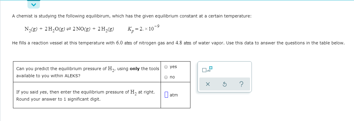 A chemist is studying the following equilibirum, which has the given equilibrium constant at a certain temperature:
N2(g) + 2H,0(g)= 2 NO(g) + 2H,(g)
K,= 2. x 10-9
He fills a reaction vessel at this temperature with 6.0 atm of nitrogen gas and 4.8 atm of water vapor. Use this data to answer the questions in the table below.
Can you predict the equilibrium pressure of H,, using only the tools O yes
available to you within ALEKS?
O no
If you said yes, then enter the equilibrium pressure of H, at right.
Round your answer to 1 significant digit.
I atm
