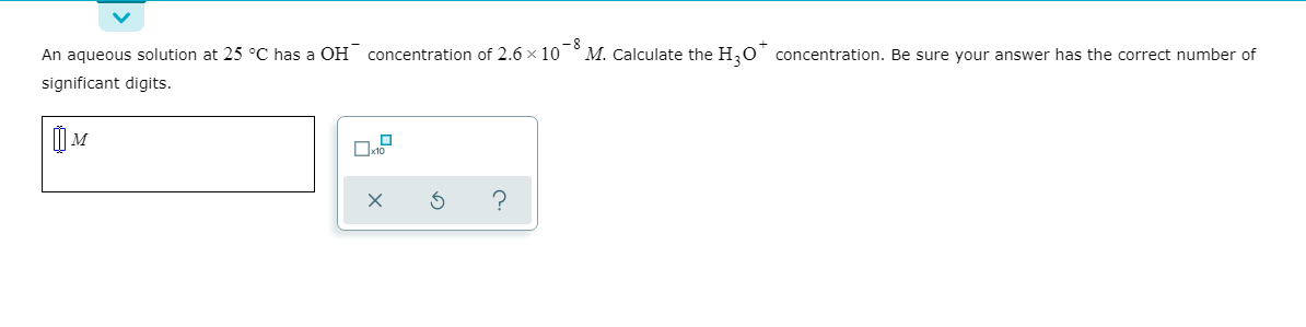 An aqueous solution at 25 °C has a OH concentration of 2.6 x 10°M. Calculate the H,O" concentration. Be sure vour answer has the correct number of
significant digits.
